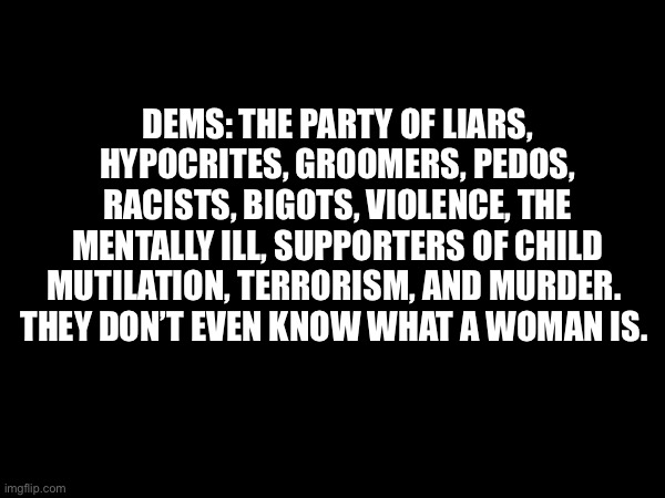 DEMS: THE PARTY OF LIARS, HYPOCRITES, GROOMERS, PEDOS, RACISTS, BIGOTS, VIOLENCE, THE MENTALLY ILL, SUPPORTERS OF CHILD MUTILATION, TERRORISM, AND MURDER. 
THEY DON’T EVEN KNOW WHAT A WOMAN IS. | made w/ Imgflip meme maker
