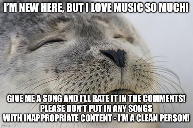 Make sure you give the song you want to submit a very good listen before you post it. But otherwise all opinions are welcome! | I’M NEW HERE, BUT I LOVE MUSIC SO MUCH! GIVE ME A SONG AND I’LL RATE IT IN THE COMMENTS!
PLEASE DON’T PUT IN ANY SONGS WITH INAPPROPRIATE CONTENT - I’M A CLEAN PERSON! | image tagged in memes,satisfied seal,music,funny,tell me the truth i'm ready to hear it,oh wow are you actually reading these tags | made w/ Imgflip meme maker