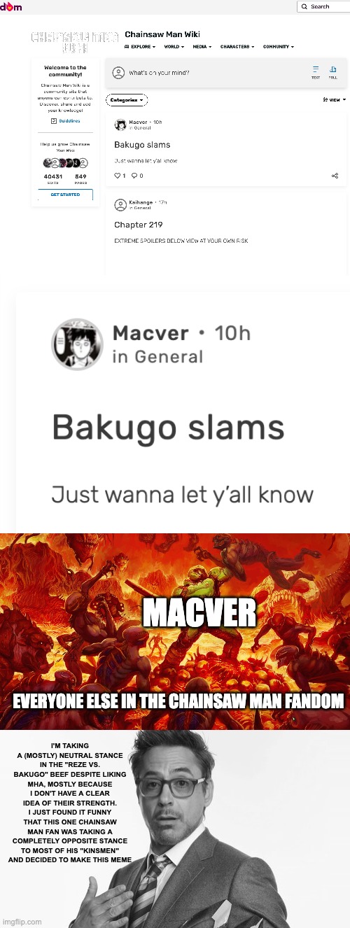 Bro said "I'm nothing like y'all" to the entire Chainsaw Man fandom | MACVER; EVERYONE ELSE IN THE CHAINSAW MAN FANDOM; I'M TAKING A (MOSTLY) NEUTRAL STANCE IN THE "REZE VS. BAKUGO" BEEF DESPITE LIKING MHA, MOSTLY BECAUSE I DON'T HAVE A CLEAR IDEA OF THEIR STRENGTH. I JUST FOUND IT FUNNY THAT THIS ONE CHAINSAW MAN FAN WAS TAKING A COMPLETELY OPPOSITE STANCE TO MOST OF HIS "KINSMEN" AND DECIDED TO MAKE THIS MEME | image tagged in doomguy,robert downey jr's comments,chainsaw man,my hero academia | made w/ Imgflip meme maker