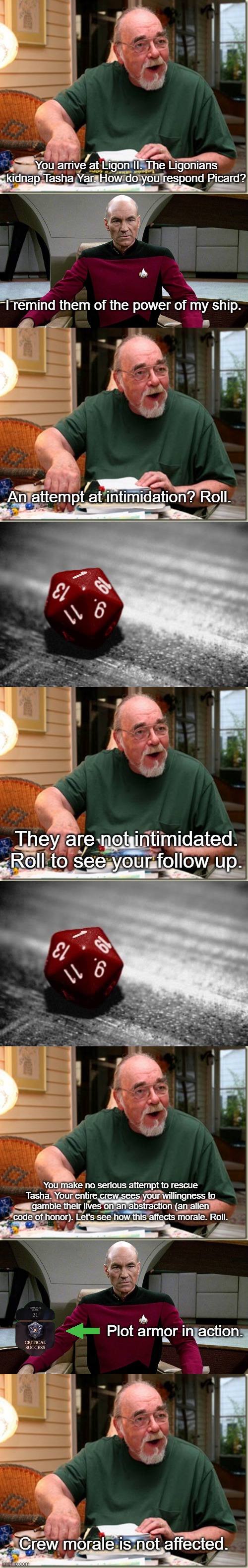 Picard's Plot Armor in "Code of Honor" | You arrive at Ligon II. The Ligonians kidnap Tasha Yar. How do you respond Picard? I remind them of the power of my ship. An attempt at intimidation? Roll. They are not intimidated. Roll to see your follow up. You make no serious attempt to rescue Tasha. Your entire crew sees your willingness to gamble their lives on an abstraction (an alien code of honor). Let's see how this affects morale. Roll. Plot armor in action. Crew morale is not affected. | image tagged in dungeon master,picard in captain's chair,nat 1,critical failure | made w/ Imgflip meme maker