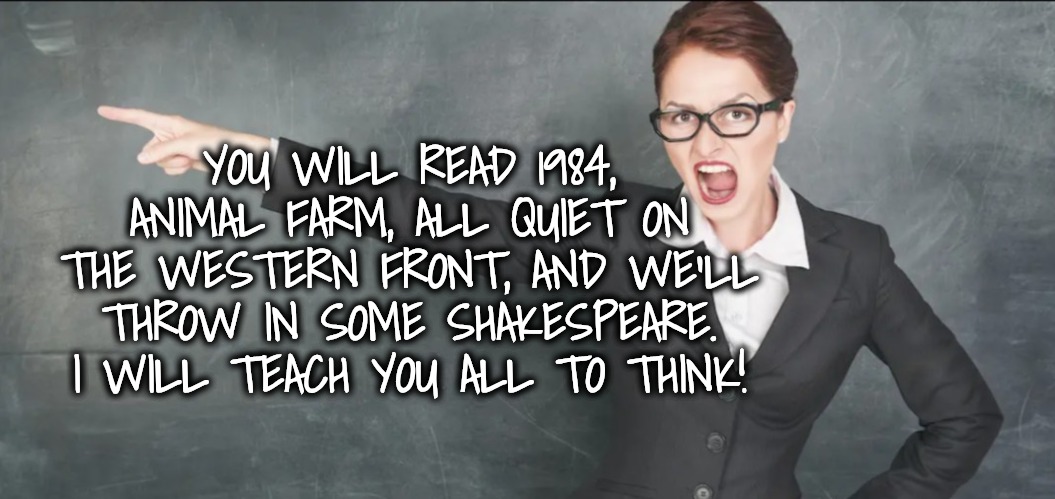 Teacher yelling | YOU WILL READ 1984, ANIMAL FARM, ALL QUIET ON THE WESTERN FRONT, AND WE'LL THROW IN SOME SHAKESPEARE.
I WILL TEACH YOU ALL TO THINK! | image tagged in teacher yelling | made w/ Imgflip meme maker