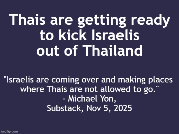 Thais are getting ready to kick Israelis out of Thailand | Thais are getting ready
to kick Israelis
out of Thailand; "Israelis are coming over and making places 
where Thais are not allowed to go."
- Michael Yon,
Substack, Nov 5, 2025 | image tagged in thailand,thai,cleaning,israel,israel jews,deportation | made w/ Imgflip meme maker