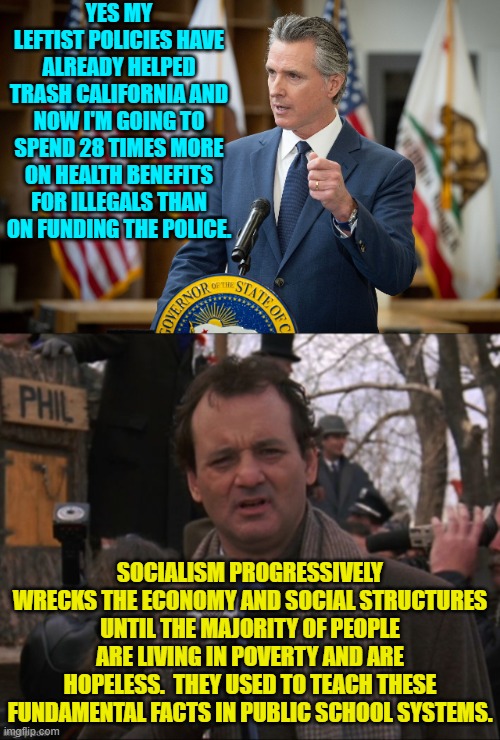 Other than disarming the populace socialist/Marxists seek to gain control of the educational system. | YES MY LEFTIST POLICIES HAVE ALREADY HELPED TRASH CALIFORNIA AND NOW I'M GOING TO SPEND 28 TIMES MORE ON HEALTH BENEFITS FOR ILLEGALS THAN ON FUNDING THE POLICE. SOCIALISM PROGRESSIVELY WRECKS THE ECONOMY AND SOCIAL STRUCTURES UNTIL THE MAJORITY OF PEOPLE ARE LIVING IN POVERTY AND ARE HOPELESS.  THEY USED TO TEACH THESE FUNDAMENTAL FACTS IN PUBLIC SCHOOL SYSTEMS. | image tagged in yep | made w/ Imgflip meme maker