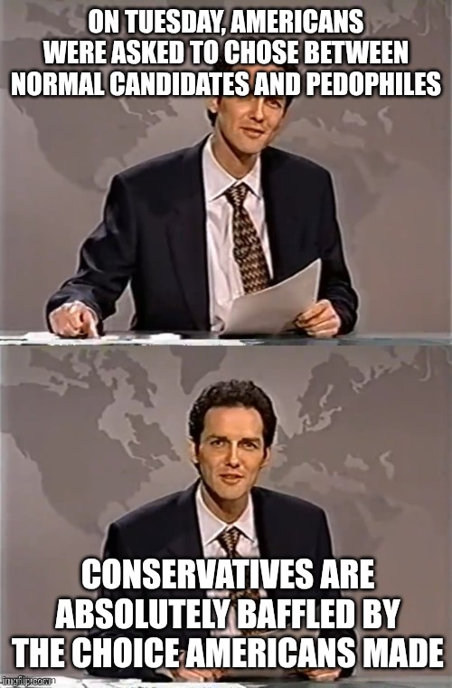 Not one candidate endorsed by the orange pedo won their race | ON TUESDAY, AMERICANS WERE ASKED TO CHOSE BETWEEN NORMAL CANDIDATES AND PEDOPHILES; CONSERVATIVES ARE ABSOLUTELY BAFFLED BY THE CHOICE AMERICANS MADE | image tagged in weekend update with norm,scumbag republicans,terrorists,trailer trash,pedophiles | made w/ Imgflip meme maker