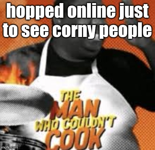 The man who couldn't cook | hopped online just to see corny people | image tagged in the man who couldn't cook | made w/ Imgflip meme maker