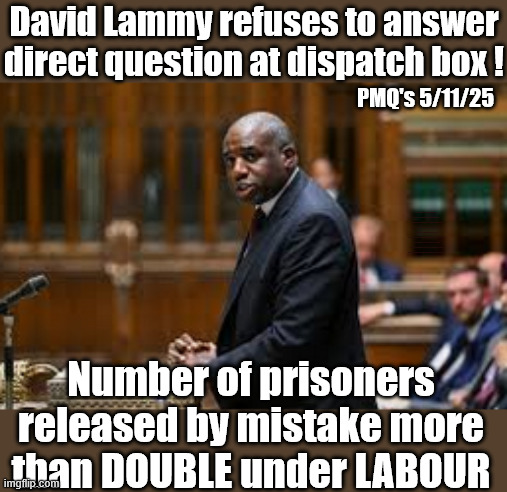 David Lammy refuses to answer direct question at dispatch box ! | David Lammy refuses to answer direct question at dispatch box ! PMQ's 5/11/25; #Immigration #Starmerout #Labour #KeirStarmer #labourisdead #nevervotelabour #Antisemitism #Savile #Paedo #Worboys #GroomingGangs #Paedophile #IllegalImmigration #Immigrants #Invasion #StarmerResign #strikes #DigitalID #ID 
Starmerout Labour Starmer Mandelson Rayner Blair KeirStarmer labourisdead Illegal Immigration Immigrants Invasion StarmerResign Island of strangers Lucy Connolly Two-Tier Justice Andy Burnham Hadush Kebatu Iranian immigrant; Number of prisoners released by mistake more than DOUBLE under LABOUR | image tagged in starmerout labour starmer,illegal immigration immigrants invasion,starmerresign island of strangers,hadush kebatu,digital id | made w/ Imgflip meme maker