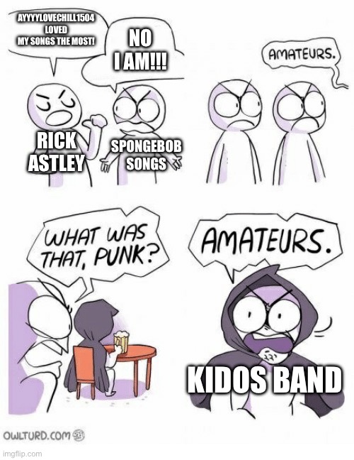 Amateurs | AYYYYLOVECHILL1504 LOVED MY SONGS THE MOST! NO I AM!!! RICK ASTLEY; SPONGEBOB SONGS; KIDOS BAND | image tagged in amateurs | made w/ Imgflip meme maker