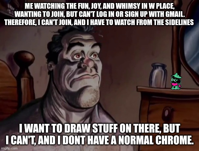 Ren and stimpy wake up | ME WATCHING THE FUN, JOY, AND WHIMSY IN W PLACE, WANTING TO JOIN, BUT CAN'T LOG IN OR SIGN UP WITH GMAIL. THEREFORE, I CAN'T JOIN, AND I HAVE TO WATCH FROM THE SIDELINES; I WANT TO DRAW STUFF ON THERE, BUT I CAN'T, AND I DONT HAVE A NORMAL CHROME. | image tagged in ren and stimpy wake up | made w/ Imgflip meme maker