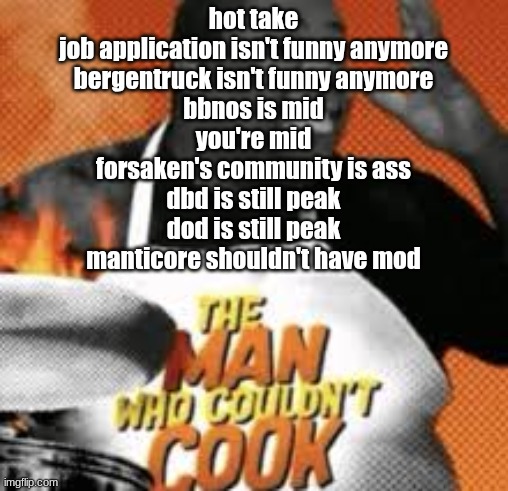The man who couldn't cook | hot take
job application isn't funny anymore
bergentruck isn't funny anymore
bbnos is mid
you're mid
forsaken's community is ass
dbd is still peak
dod is still peak
manticore shouldn't have mod | image tagged in the man who couldn't cook | made w/ Imgflip meme maker