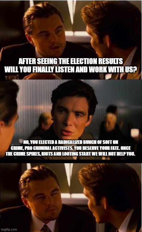 We all know how this ends | AFTER SEEING THE ELECTION RESULTS WILL YOU FINALLY LISTEN AND WORK WITH US? NO, YOU ELECTED A RADICALIZED BUNCH OF SOFT ON CRIME, PRO CRIMINAL ACTIVISTS. YOU DESERVE YOUR FATE. ONCE THE CRIME SPIKES, RIOTS AND LOOTING START WE WILL NOT HELP YOU. | image tagged in memes,inception,democrat war on america,pro crime democrats,groomers,perverts | made w/ Imgflip meme maker
