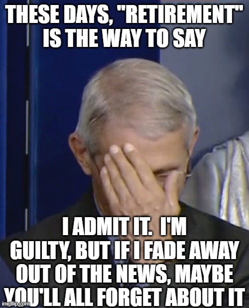 Dr Fauci | THESE DAYS, "RETIREMENT" IS THE WAY TO SAY I ADMIT IT.  I'M GUILTY, BUT IF I FADE AWAY OUT OF THE NEWS, MAYBE YOU'LL ALL FORGET ABOUT IT | image tagged in dr fauci | made w/ Imgflip meme maker