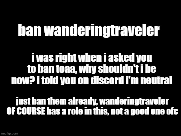 ban wanderingtraveler; i was right when i asked you to ban toaa, why shouldn't i be now? i told you on discord i'm neutral; just ban them already, wanderingtraveler OF COURSE has a role in this, not a good one ofc | made w/ Imgflip meme maker