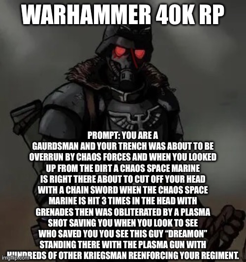 Krieg grenadier | WARHAMMER 40K RP; PROMPT: YOU ARE A GAURDSMAN AND YOUR TRENCH WAS ABOUT TO BE OVERRUN BY CHAOS FORCES AND WHEN YOU LOOKED UP FROM THE DIRT A CHAOS SPACE MARINE IS RIGHT THERE ABOUT TO CUT OFF YOUR HEAD WITH A CHAIN SWORD WHEN THE CHAOS SPACE MARINE IS HIT 3 TIMES IN THE HEAD WITH GRENADES THEN WAS OBLITERATED BY A PLASMA SHOT SAVING YOU WHEN YOU LOOK TO SEE WHO SAVED YOU YOU SEE THIS GUY “DREAMON” STANDING THERE WITH THE PLASMA GUN WITH HUNDREDS OF OTHER KRIEGSMAN REENFORCING YOUR REGIMENT. | image tagged in krieg grenadier | made w/ Imgflip meme maker