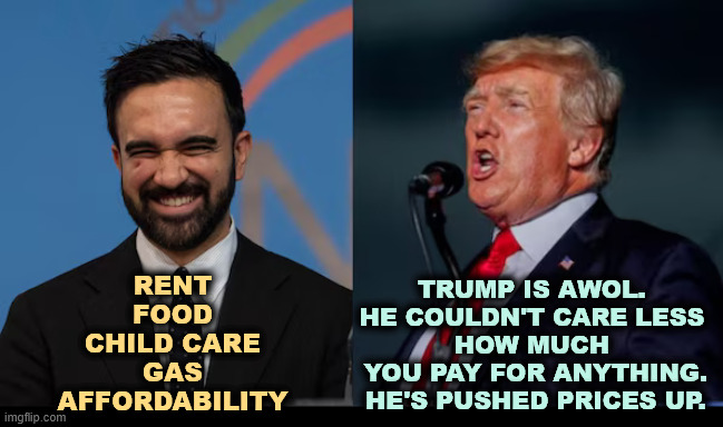 Tariffs are taxes and Trump raised yours. | TRUMP IS AWOL. 
HE COULDN'T CARE LESS 
HOW MUCH 
YOU PAY FOR ANYTHING.
HE'S PUSHED PRICES UP. RENT
FOOD
CHILD CARE
GAS
AFFORDABILITY | image tagged in mamdani,socialism,communism,trump,failure,incompetence | made w/ Imgflip meme maker