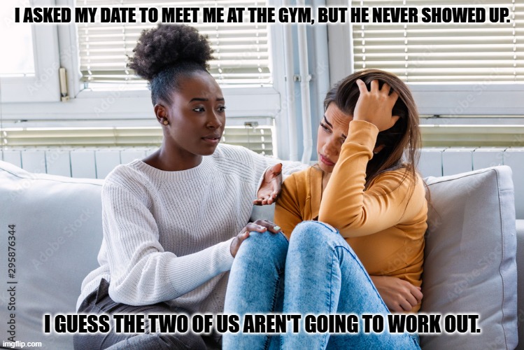 Daily Bad Dad Joke November 5, 2025 | I ASKED MY DATE TO MEET ME AT THE GYM, BUT HE NEVER SHOWED UP. I GUESS THE TWO OF US AREN'T GOING TO WORK OUT. | image tagged in girlfriend encouraging others | made w/ Imgflip meme maker