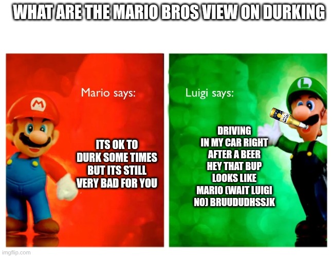 mario | WHAT ARE THE MARIO BROS VIEW ON DURKING; DRIVING IN MY CAR RIGHT AFTER A BEER HEY THAT BUP LOOKS LIKE MARIO (WAIT LUIGI NO) BRUUDUDHSSJK; ITS OK TO DURK SOME TIMES BUT ITS STILL VERY BAD FOR YOU | image tagged in luigi | made w/ Imgflip meme maker