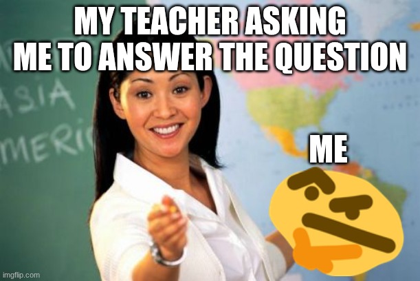 The question | MY TEACHER ASKING ME TO ANSWER THE QUESTION; ME | image tagged in memes,unhelpful high school teacher | made w/ Imgflip meme maker