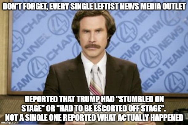 Ron Burgundy Meme | DON'T FORGET, EVERY SINGLE LEFTIST NEWS MEDIA OUTLET REPORTED THAT TRUMP HAD "STUMBLED ON STAGE" OR "HAD TO BE ESCORTED OFF STAGE".  NOT A S | image tagged in memes,ron burgundy | made w/ Imgflip meme maker