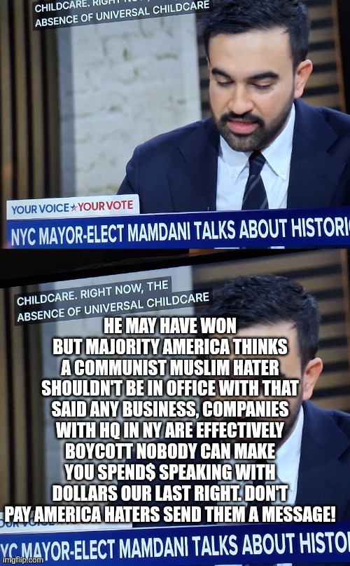Boycott Newyork | HE MAY HAVE WON BUT MAJORITY AMERICA THINKS A COMMUNIST MUSLIM HATER SHOULDN'T BE IN OFFICE WITH THAT SAID ANY BUSINESS, COMPANIES WITH HQ IN NY ARE EFFECTIVELY BOYCOTT NOBODY CAN MAKE YOU SPEND$ SPEAKING WITH DOLLARS OUR LAST RIGHT. DON'T PAY AMERICA HATERS SEND THEM A MESSAGE! | image tagged in newyork,wtf | made w/ Imgflip meme maker