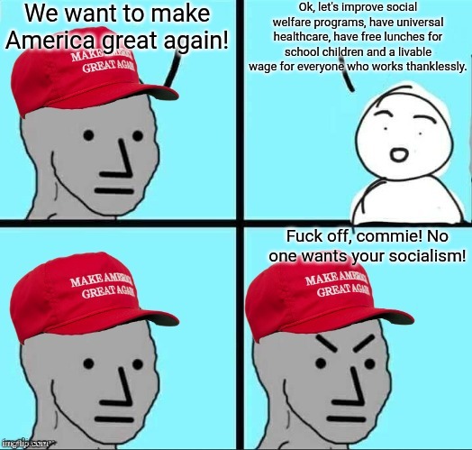 Those who claim to want to make America great again hate on you for actually wanting to make America great again | We want to make America great again! Ok, let's improve social welfare programs, have universal healthcare, have free lunches for school children and a livable wage for everyone who works thanklessly. Fuck off, commie! No one wants your socialism! | image tagged in maga npc an an0nym0us template,maga,conservative hypocrisy,conservative logic | made w/ Imgflip meme maker