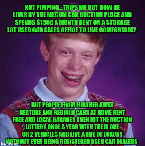 Funny | NOT PIMPING...TRIPS ME OUT HOW HE LIVES BY THE MECUM CAR AUCTION PLACE AND SPENDS $1500 A MONTH RENT ON A STORAGE LOT USED CAR SALES OFFICE TO LIVE COMFORTABLY; BUT PEOPLE FROM FURTHER AWAY RESTORE AND REBUILD CARS AT HOME RENT FREE AND LOCAL GARAGES THEN HIT THE AUCTION LOTTERY ONCE A YEAR WITH THEIR ONE OR 2 VEHICLES AND LIVE A LIFE OF LUXURY WITHOUT EVEN BEING REGISTERED USED CAR DEALERS | image tagged in unlucky brian,used car salesman,shut up and take my money fry,pimpin,florida man,you know i'm something of a scientist myself | made w/ Imgflip meme maker