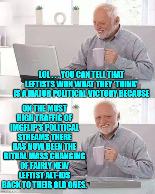 What you thought we wouldn't notice? | ON THE MOST HIGH TRAFFIC OF IMGFLIP'S POLITICAL STREAMS THERE HAS NOW BEEN THE RITUAL MASS CHANGING OF FAIRLY NEW LEFTIST ALT-IDS BACK TO THEIR OLD ONES. LOL . . . YOU CAN TELL THAT LEFTISTS WON WHAT THEY 'THINK' IS A MAJOR POLITICAL VICTORY BECAUSE | image tagged in hide the pain harold | made w/ Imgflip meme maker