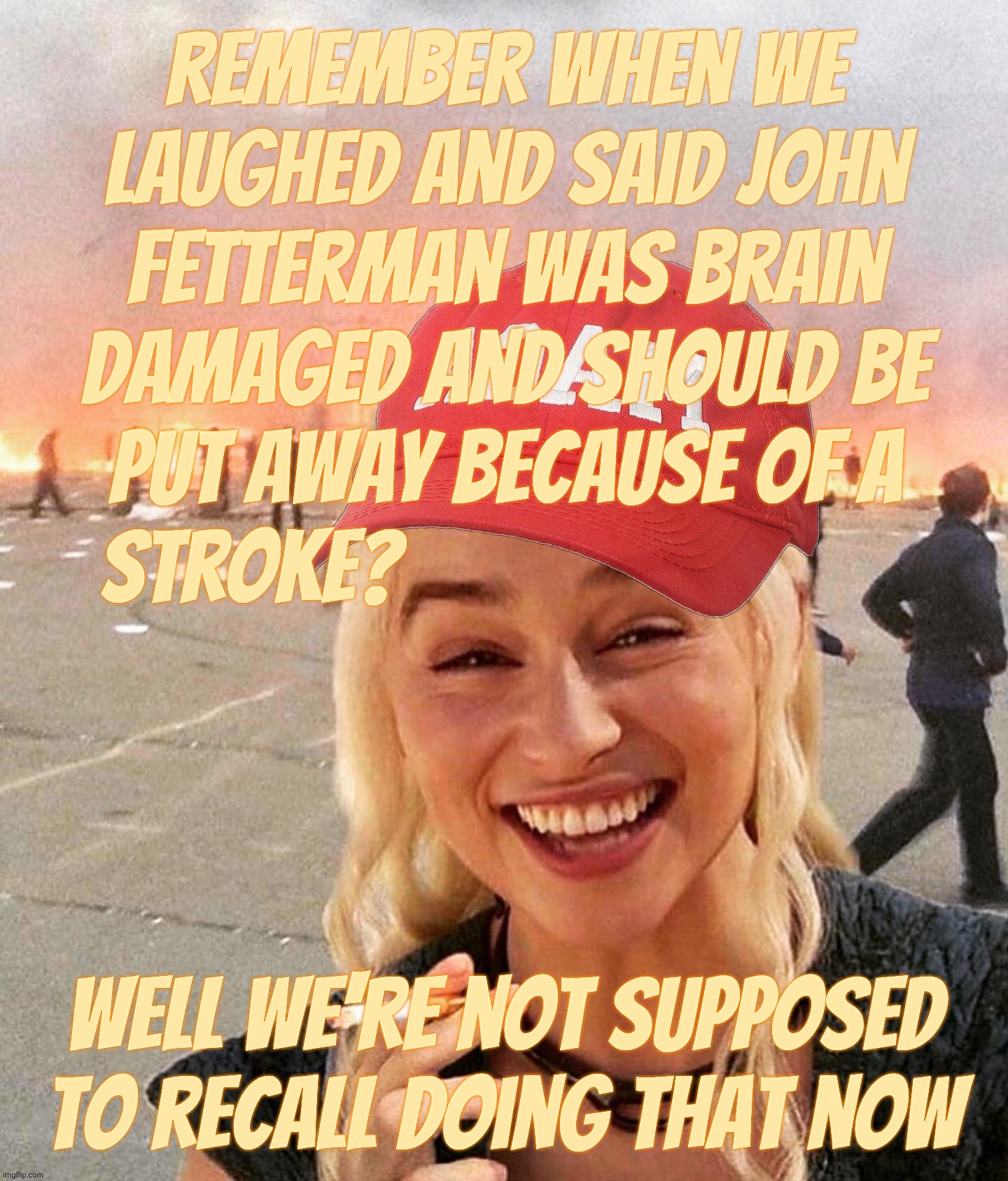 MAGAt hypocrisy, just trashing John Fetterman because he had a stroke then flipping when they think he's turning Republican | remember when we
laughed and said John
Fetterman was brain
damaged and should be
put away because of a
stroke? Well we're not supposed to recall doing that now | image tagged in disaster smoker girl maga edition,john fetterman,magats mocking,but now he's okay,magat hypocrisy,conservative hypocrisy | made w/ Imgflip meme maker