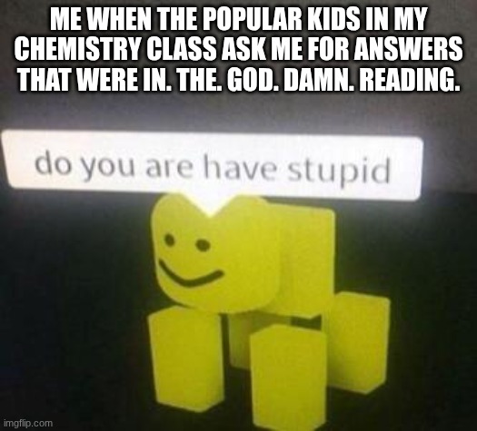 do you are have dyslexic | ME WHEN THE POPULAR KIDS IN MY CHEMISTRY CLASS ASK ME FOR ANSWERS THAT WERE IN. THE. GOD. DAMN. READING. | image tagged in do you are have stupid | made w/ Imgflip meme maker