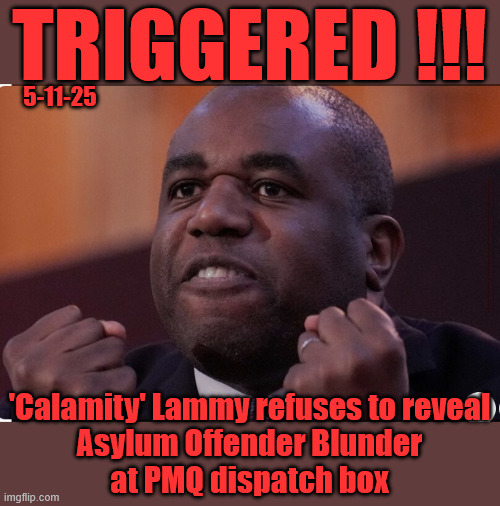 'Calamity' Lammy refuses to reveal Asylum Offender Blunder at PMQ dispatch box | TRIGGERED !!! 5-11-25; #Immigration #Starmerout #Labour #KeirStarmer #labourisdead #nevervotelabour #Antisemitism #Savile #Paedo #Worboys #GroomingGangs #Paedophile #IllegalImmigration #Immigrants #Invasion #StarmerResign #strikes #DigitalID #ID 
Starmerout Labour Starmer Mandelson Rayner Blair KeirStarmer labourisdead Illegal Immigration Immigrants Invasion StarmerResign Island of strangers Lucy Connolly Two-Tier Justice Andy Burnham Hadush Kebatu Iranian immigrant; 'Calamity' Lammy refuses to reveal 
Asylum Offender Blunder 
at PMQ dispatch box | image tagged in starmerout labour starmer,illegal immigration immigrants invasion,starmerresign island of strangers,hadush kebatu,digital id | made w/ Imgflip meme maker