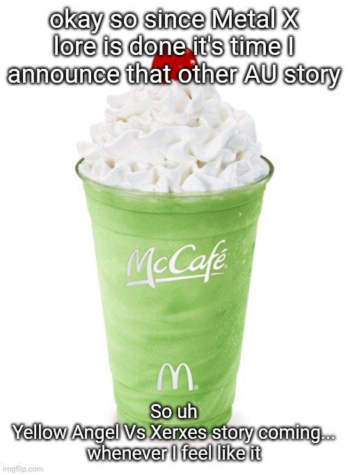 also it's gonna have two endings and neither of them are really canon because this never happens in the main timeline | okay so since Metal X lore is done it's time I announce that other AU story; So uh

Yellow Angel Vs Xerxes story coming...
whenever I feel like it | image tagged in shamrock shake | made w/ Imgflip meme maker