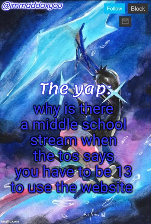 13 means you're in eighth grade so it's a stream just for 8th graders? | why is there a middle school stream when the tos says you have to be 13 to use the website | image tagged in immaddoxyou's greninja announcement temp thanks mewo | made w/ Imgflip meme maker