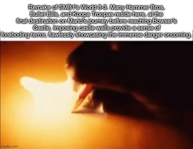 description for a level i remade in Super Mario Construct (https://levelsharesquare.com/levels/690b9e2992cd8c593ab0951a#!) | Remake of SMB1's World 8-3. Many Hammer Bros, Bullet Bills, and Koopa Troopas reside here, at the final destination on Mario's journey before reaching Bowser's Castle. Imposing castle walls provide a sense of foreboding terror, flawlessly showcasing the immense danger oncoming. | image tagged in writing fire | made w/ Imgflip meme maker