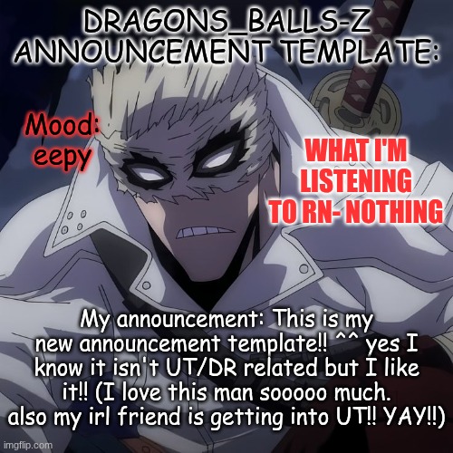 My new temp!!!!!!!!!! | DRAGONS_BALLS-Z ANNOUNCEMENT TEMPLATE:; WHAT I'M LISTENING TO RN- NOTHING; Mood:
eepy; My announcement: This is my new announcement template!! ^^ yes I know it isn't UT/DR related but I like it!! (I love this man sooooo much. also my irl friend is getting into UT!! YAY!!) | image tagged in new announcement temp | made w/ Imgflip meme maker