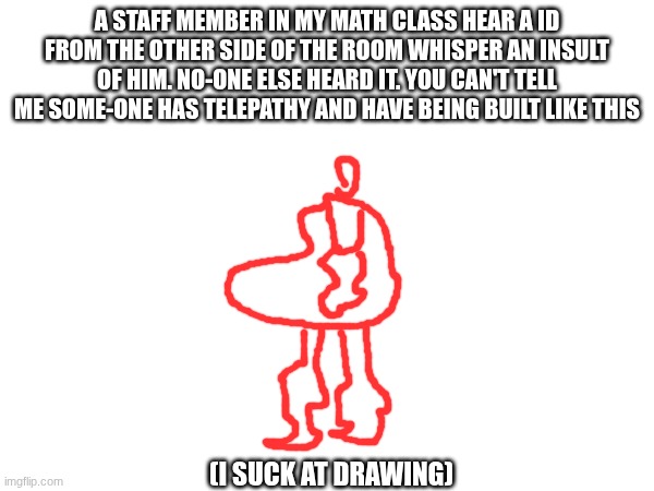 A STAFF MEMBER IN MY MATH CLASS HEAR A ID FROM THE OTHER SIDE OF THE ROOM WHISPER AN INSULT OF HIM. NO-ONE ELSE HEARD IT. YOU CAN'T TELL ME SOME-ONE HAS TELEPATHY AND HAVE BEING BUILT LIKE THIS; (I SUCK AT DRAWING) | made w/ Imgflip meme maker