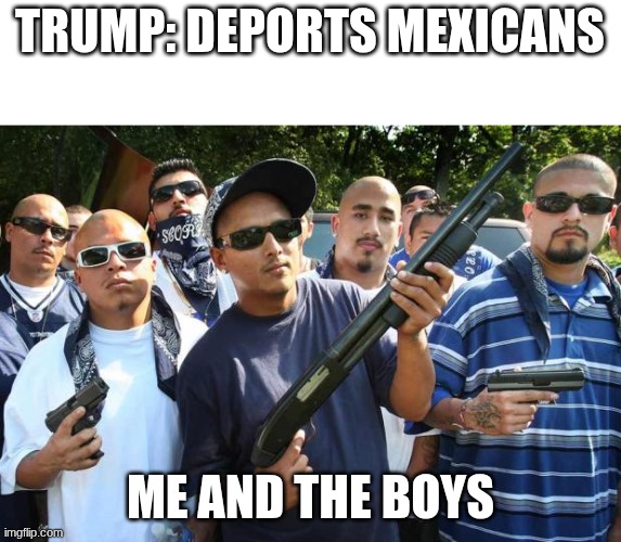 trump gonna die | TRUMP: DEPORTS MEXICANS; ME AND THE BOYS | image tagged in mexican gang | made w/ Imgflip meme maker