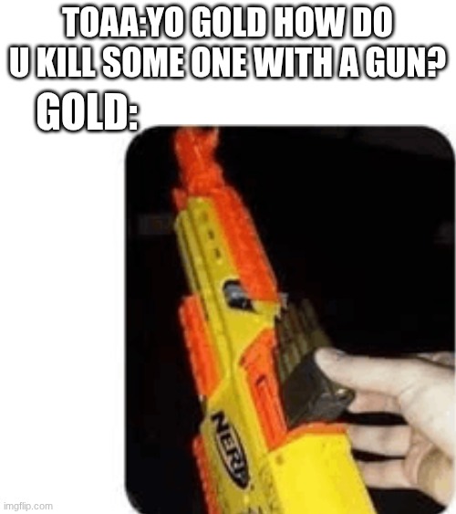 TOAA:YO GOLD HOW DO U KILL SOME ONE WITH A GUN? GOLD: | made w/ Imgflip meme maker