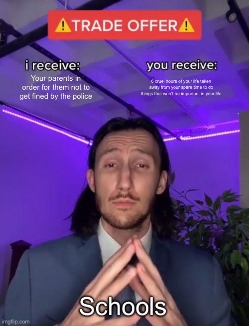 Why? Why? Just why? | Your parents in order for them not to get fined by the police; 6 cruel hours of your life taken away from your spare time to do things that won’t be important in your life; Schools | image tagged in trade offer | made w/ Imgflip meme maker