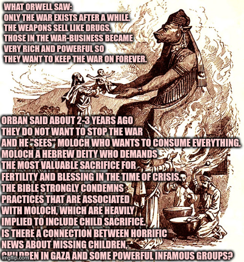 Moloch child sacrifice | ORBAN SAID ABOUT 2-3 YEARS AGO
THEY DO NOT WANT TO STOP THE WAR 
AND HE "SEES" MOLOCH WHO WANTS TO CONSUME EVERYTHING.

MOLOCH A HEBREW DEITY WHO DEMANDS THE MOST VALUABLE SACRIFICE FOR FERTILITY AND BLESSING IN THE TIME OF CRISIS.
THE BIBLE STRONGLY CONDEMNS PRACTICES THAT ARE ASSOCIATED WITH MOLOCH, WHICH ARE HEAVILY IMPLIED TO INCLUDE CHILD SACRIFICE.
IS THERE A CONNECTION BETWEEN HORRIFIC NEWS ABOUT MISSING CHILDREN, CHILDREN IN GAZA AND SOME POWERFUL INFAMOUS GROUPS? WHAT ORWELL SAW: 
ONLY THE WAR EXISTS AFTER A WHILE.
THE WEAPONS SELL LIKE DRUGS. 
THOSE IN THE WAR-BUSINESS BECAME 
VERY RICH AND POWERFUL SO
THEY WANT TO KEEP THE WAR ON FOREVER. | image tagged in moloch child sacrifice | made w/ Imgflip meme maker