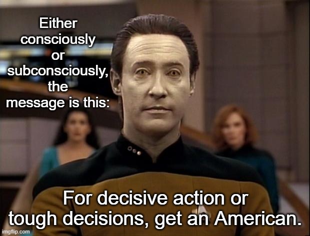Star trek data | Either consciously or subconsciously, the message is this: For decisive action or tough decisions, get an American. | image tagged in star trek data | made w/ Imgflip meme maker