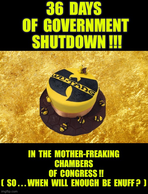 Analytical OR Political ???  POWER TO THE PEOPLE !   U.S.A. | 36  DAYS
  OF  GOVERNMENT 
  SHUTDOWN !!! IN  THE  MOTHER-FREAKING
CHAMBERS
   OF  CONGRESS !!
(  SO . . . WHEN  WILL  ENOUGH  BE  ENUFF ?  ) | image tagged in wu tang cake | made w/ Imgflip meme maker