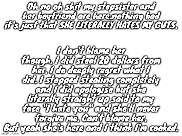 I'm just gonna stay in my room for the entire time. | I don't blame her though. I did steal 20 dollars from her. I do deeply regret what I did. I stopped stealing completely and I did apologise but she literally straight up said to my face "I hate you" and she'll never forgive me. Can't blame her. But yeah she's here and I think I'm cooked. Oh no oh shit my stepsister and her boyfriend are here.nothing bad it's just that SHE LITERALLY HATES MY GUTS. | made w/ Imgflip meme maker