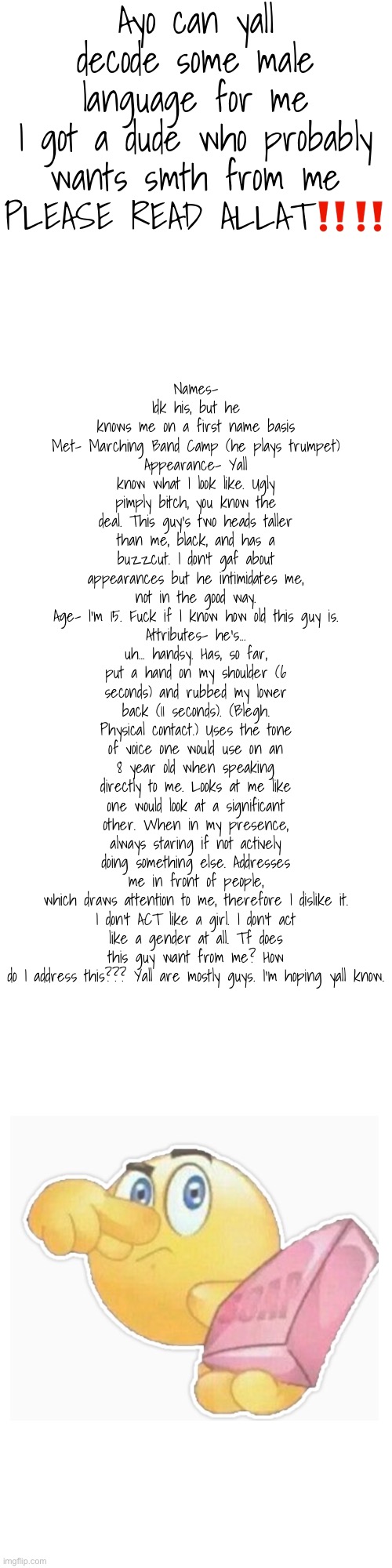 i'm lowkey confused and slightly uncomfortable | Ayo can yall decode some male language for me
I got a dude who probably wants smth from me
PLEASE READ ALLAT‼️‼️; Names- Idk his, but he knows me on a first name basis
Met- Marching Band Camp (he plays trumpet)
Appearance- Yall know what I look like. Ugly pimply bitch, you know the deal. This guy's two heads taller than me, black, and has a buzzcut. I don't gaf about appearances but he intimidates me, not in the good way.
Age- I'm 15. Fuck if I know how old this guy is.
Attributes- he's... uh... handsy. Has, so far, put a hand on my shoulder (6 seconds) and rubbed my lower back (11 seconds). (Blegh. Physical contact.) Uses the tone of voice one would use on an 8 year old when speaking directly to me. Looks at me like one would look at a significant other. When in my presence, always staring if not actively doing something else. Addresses me in front of people, which draws attention to me, therefore I dislike it.

I don't ACT like a girl. I don't act like a gender at all. Tf does this guy want from me? How do I address this??? Yall are mostly guys. I'm hoping yall know. | image tagged in e | made w/ Imgflip meme maker