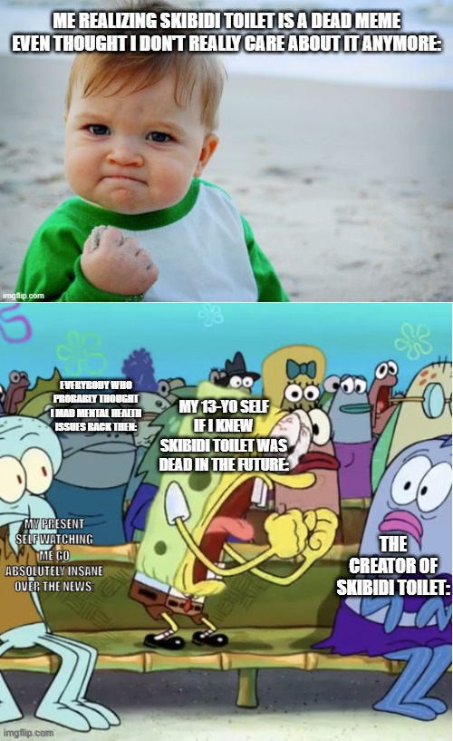 All memes die eventually. But yeah skibidi toilet pretty much died after summer 24'. | ME REALIZING SKIBIDI TOILET IS A DEAD MEME EVEN THOUGHT I DON'T REALLY CARE ABOUT IT ANYMORE:; MY 13-YO SELF IF I KNEW SKIBIDI TOILET WAS DEAD IN THE FUTURE:; EVERYBODY WHO PROBABLY THOUGHT I MAD MENTAL HEALTH ISSUES BACK THEN:; MY PRESENT SELF WATCHING ME GO ABSOLUTELY INSANE OVER THE NEWS:; THE CREATOR OF SKIBIDI TOILET: | image tagged in memes,dead memes | made w/ Imgflip meme maker
