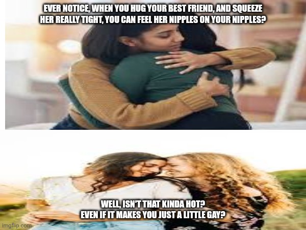 Lesbomancy is a Beautiful Thing | EVER NOTICE, WHEN YOU HUG YOUR BEST FRIEND, AND SQUEEZE HER REALLY TIGHT, YOU CAN FEEL HER NIPPLES ON YOUR NIPPLES? WELL, ISN'T THAT KINDA HOT?
EVEN IF IT MAKES YOU JUST A LITTLE GAY? | image tagged in gay pride,lesbian problems,acceptance,true love | made w/ Imgflip meme maker