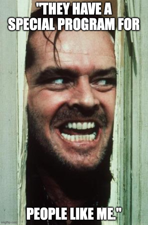 Here's Johnny Meme | "THEY HAVE A SPECIAL PROGRAM FOR; PEOPLE LIKE ME." | image tagged in memes,here's johnny | made w/ Imgflip meme maker