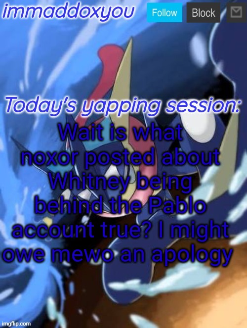Wait is what noxor posted about Whitney being behind the Pablo account true? I might owe mewo an apology | image tagged in immaddoxyou greninja announcement temp 2 0 | made w/ Imgflip meme maker