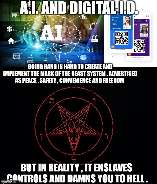 Mark of the Beast | A.I. AND DIGITAL I.D. GOING HAND IN HAND TO CREATE AND IMPLEMENT THE MARK OF THE BEAST SYSTEM . ADVERTISED AS PEACE , SAFETY , CONVENIENCE AND FREEDOM; BUT IN REALITY , IT ENSLAVES , CONTROLS AND DAMNS YOU TO HELL . | image tagged in black background | made w/ Imgflip meme maker