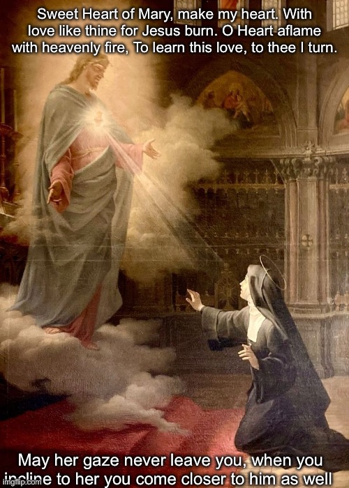 :) | Sweet Heart of Mary, make my heart. With love like thine for Jesus burn. O Heart aflame with heavenly fire, To learn this love, to thee I turn. May her gaze never leave you, when you incline to her you come closer to him as well | made w/ Imgflip meme maker