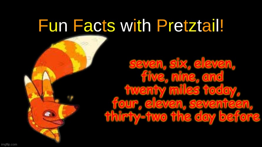 . | seven, six, eleven, five, nine, and twenty miles today, four, eleven, seventeen, thirty-two the day before | image tagged in fun facts with pretztail | made w/ Imgflip meme maker