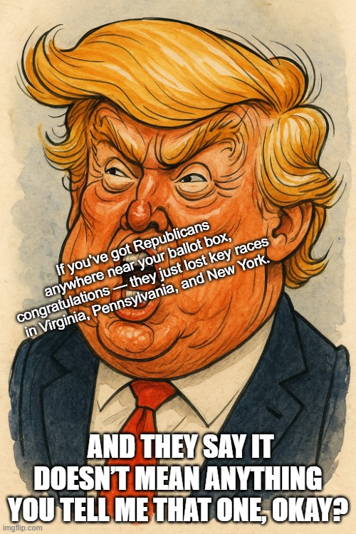 If you’ve got Republicans anywhere near your ballot box, congratulations — they just lost key races in Virginia, Pennsylvania, and New York. AND THEY SAY IT DOESN’T MEAN ANYTHING YOU TELL ME THAT ONE, OKAY? | made w/ Imgflip meme maker